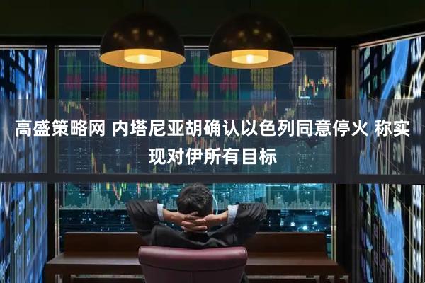 高盛策略网 内塔尼亚胡确认以色列同意停火 称实现对伊所有目标