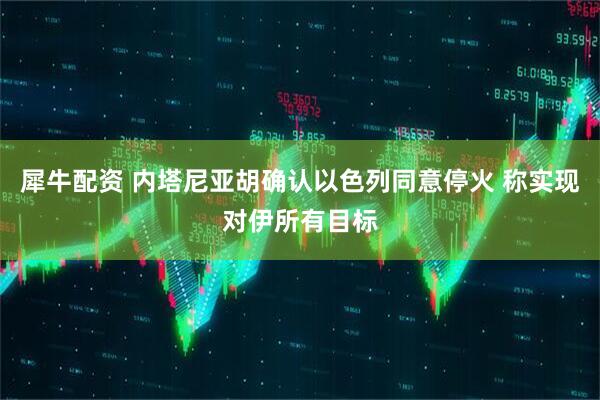 犀牛配资 内塔尼亚胡确认以色列同意停火 称实现对伊所有目标
