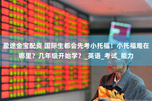盈途金宝配资 国际生都会先考小托福！小托福难在哪里？几年级开始学？_英语_考试_能力