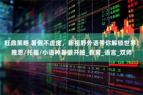 旺鼎策略 暑假不虚度，新视野外语带你解锁世界！雅思/托福/小语种暑假开班_教育_语言_双师
