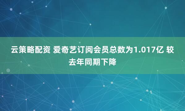 云策略配资 爱奇艺订阅会员总数为1.017亿 较去年同期下降