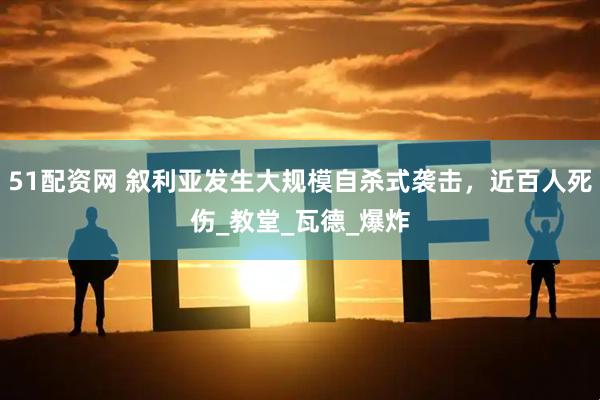 51配资网 叙利亚发生大规模自杀式袭击，近百人死伤_教堂_瓦德_爆炸