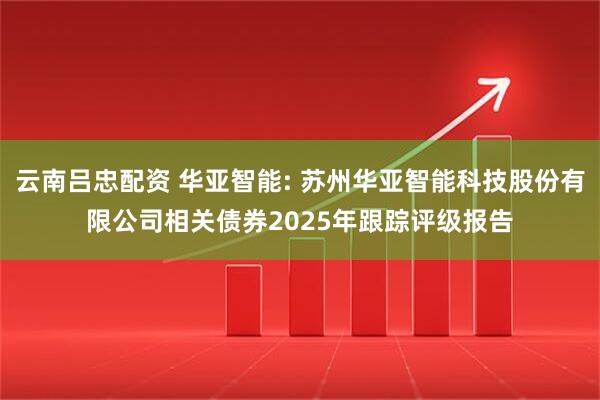 云南吕忠配资 华亚智能: 苏州华亚智能科技股份有限公司相关债券2025年跟踪评级报告