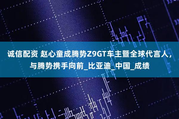 诚信配资 赵心童成腾势Z9GT车主暨全球代言人，与腾势携手向前_比亚迪_中国_成绩