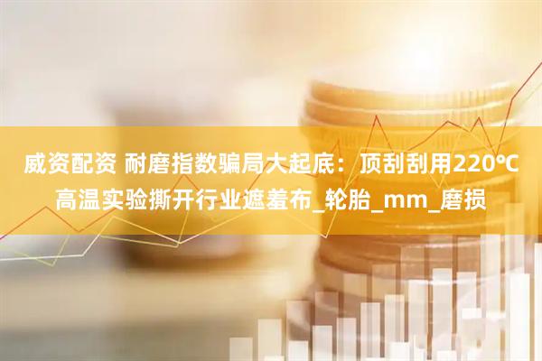 威资配资 耐磨指数骗局大起底：顶刮刮用220℃高温实验撕开行业遮羞布_轮胎_mm_磨损