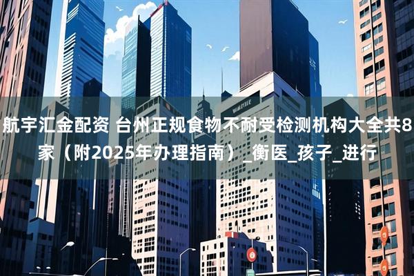 航宇汇金配资 台州正规食物不耐受检测机构大全共8家（附2025年办理指南）_衡医_孩子_进行