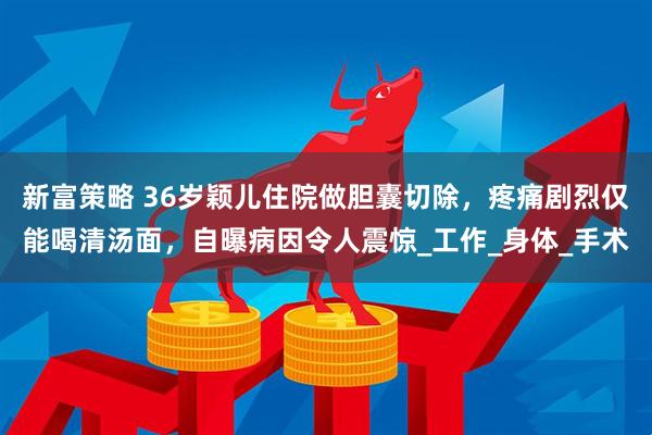 新富策略 36岁颖儿住院做胆囊切除，疼痛剧烈仅能喝清汤面，自曝病因令人震惊_工作_身体_手术