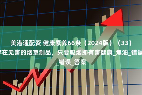 美港通配资 健康素养66条（2024版）（33）丨不存在无害的烟草制品，只要吸烟即有害健康_焦油_错误_答案