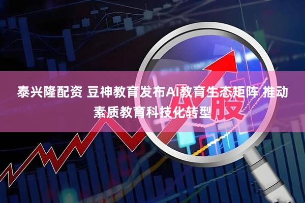 泰兴隆配资 豆神教育发布AI教育生态矩阵 推动素质教育科技化转型