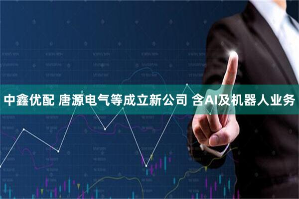 中鑫优配 唐源电气等成立新公司 含AI及机器人业务