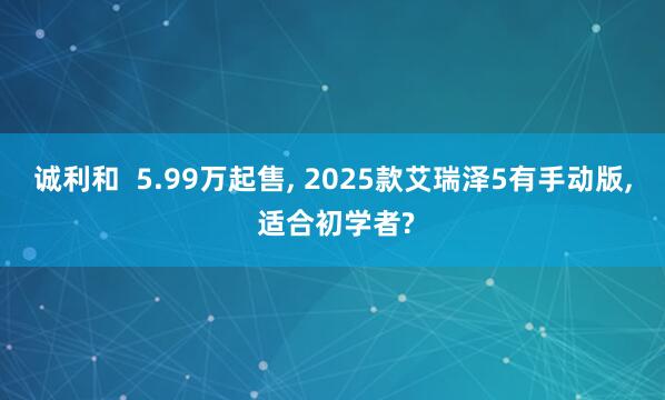 诚利和  5.99万起售, 2025款艾瑞泽5有手动版, 适合初学者?