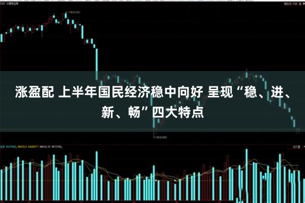 涨盈配 上半年国民经济稳中向好 呈现“稳、进、新、畅”四大特点