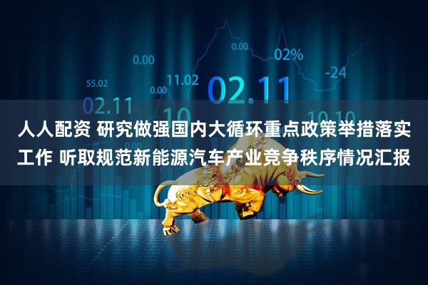 人人配资 研究做强国内大循环重点政策举措落实工作 听取规范新能源汽车产业竞争秩序情况汇报