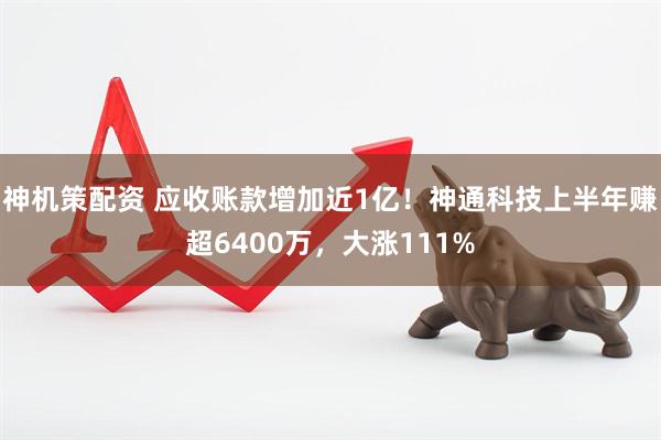 神机策配资 应收账款增加近1亿！神通科技上半年赚超6400万，大涨111%