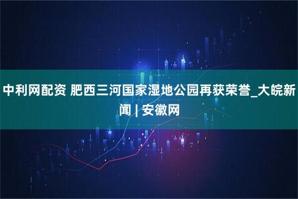 中利网配资 肥西三河国家湿地公园再获荣誉_大皖新闻 | 安徽网