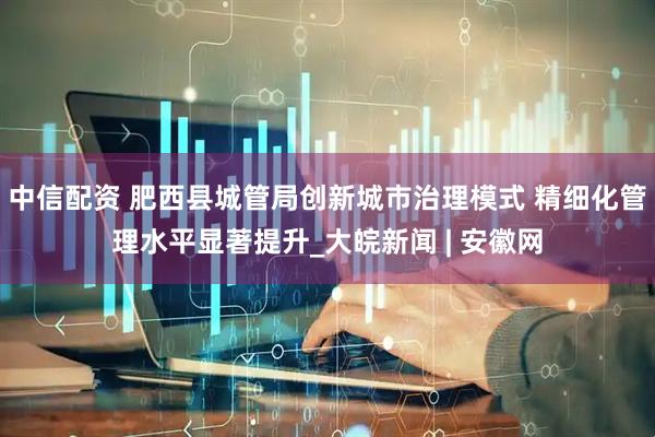 中信配资 肥西县城管局创新城市治理模式 精细化管理水平显著提升_大皖新闻 | 安徽网