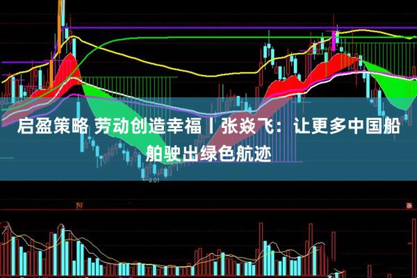 启盈策略 劳动创造幸福丨张焱飞：让更多中国船舶驶出绿色航迹