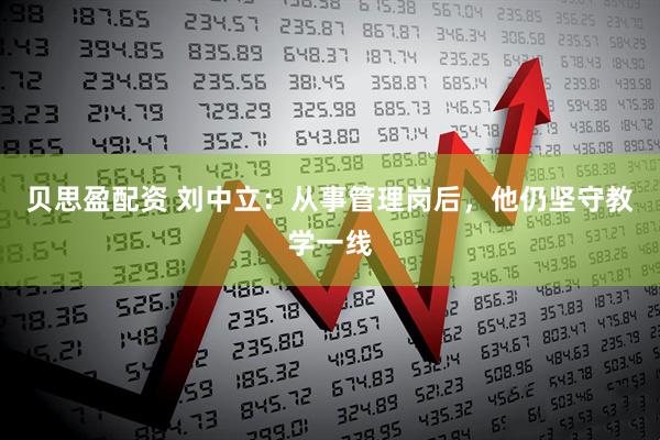 贝思盈配资 刘中立：从事管理岗后，他仍坚守教学一线