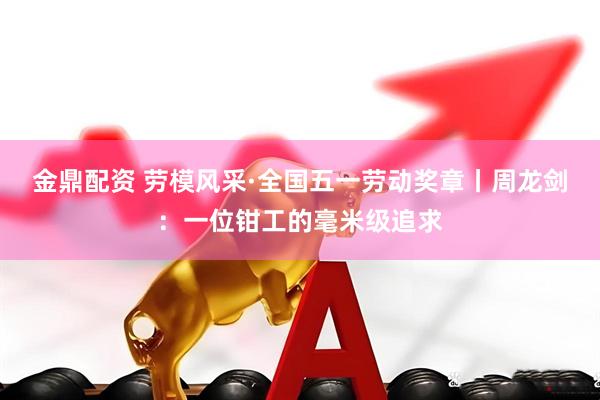 金鼎配资 劳模风采·全国五一劳动奖章丨周龙剑：一位钳工的毫米级追求