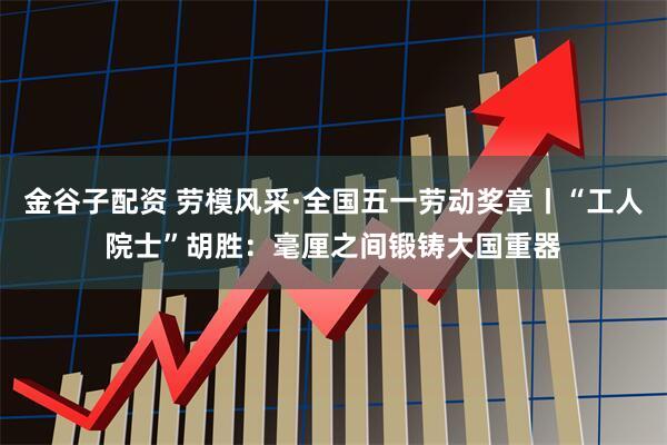 金谷子配资 劳模风采·全国五一劳动奖章丨“工人院士”胡胜：毫厘之间锻铸大国重器