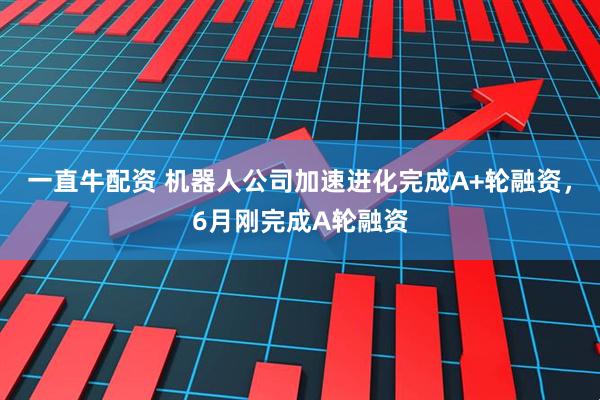 一直牛配资 机器人公司加速进化完成A+轮融资，6月刚完成A轮融资