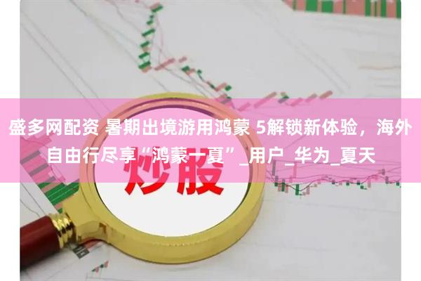 盛多网配资 暑期出境游用鸿蒙 5解锁新体验，海外自由行尽享“鸿蒙一夏”_用户_华为_夏天
