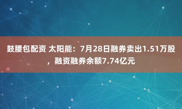 鼓腰包配资 太阳能：7月28日融券卖出1.51万股，融资融券余额7.74亿元