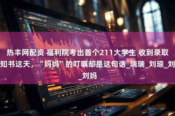 热丰网配资 福利院考出首个211大学生 收到录取通知书这天，“妈妈”的叮嘱却是这句话_瑞瑞_刘琼_刘妈