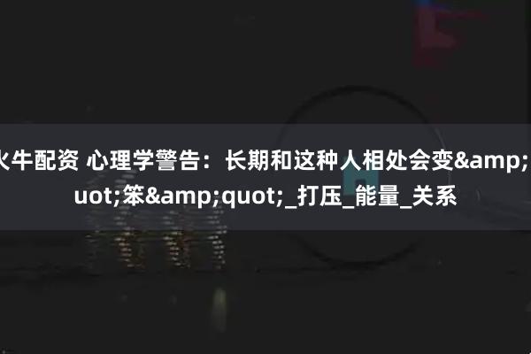 火牛配资 心理学警告：长期和这种人相处会变&quot;笨&quot;_打压_能量_关系