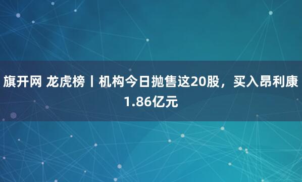 旗开网 龙虎榜丨机构今日抛售这20股，买入昂利康1.86亿元