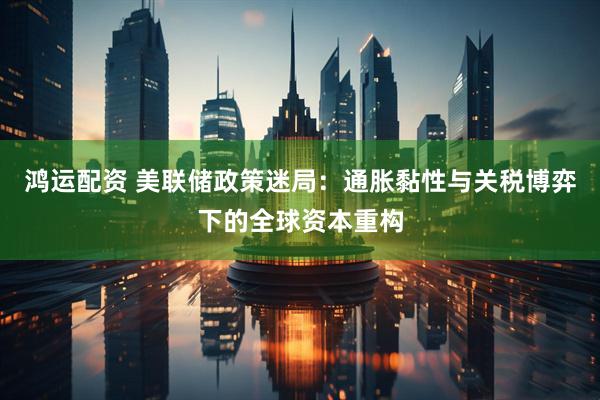 鸿运配资 美联储政策迷局：通胀黏性与关税博弈下的全球资本重构