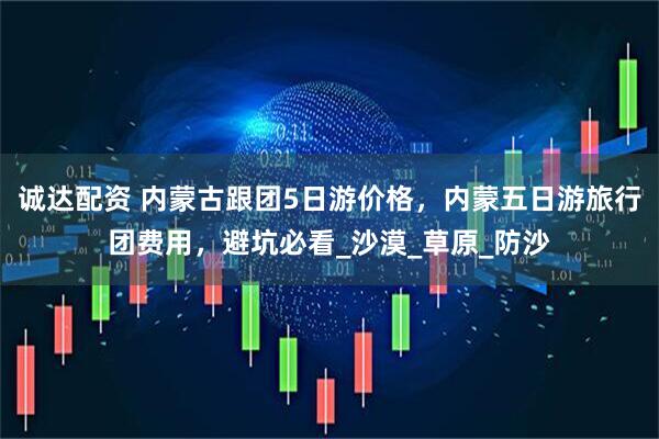 诚达配资 内蒙古跟团5日游价格，内蒙五日游旅行团费用，避坑必看_沙漠_草原_防沙
