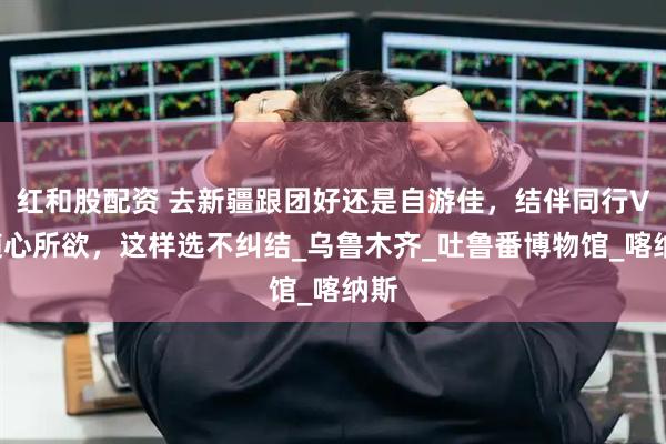 红和股配资 去新疆跟团好还是自游佳，结伴同行VS随心所欲，这样选不纠结_乌鲁木齐_吐鲁番博物馆_喀纳斯