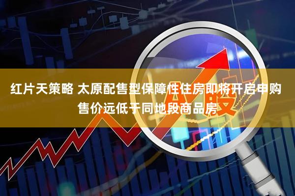 红片天策略 太原配售型保障性住房即将开启申购 售价远低于同地段商品房