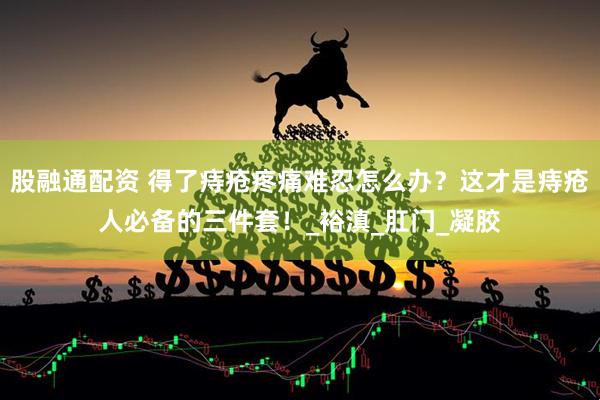 股融通配资 得了痔疮疼痛难忍怎么办？这才是痔疮人必备的三件套！_裕滇_肛门_凝胶