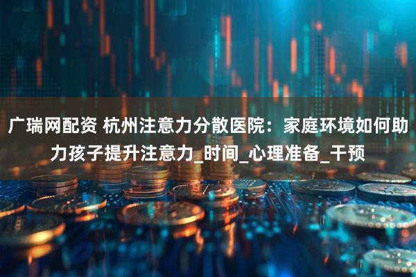 广瑞网配资 杭州注意力分散医院：家庭环境如何助力孩子提升注意力_时间_心理准备_干预