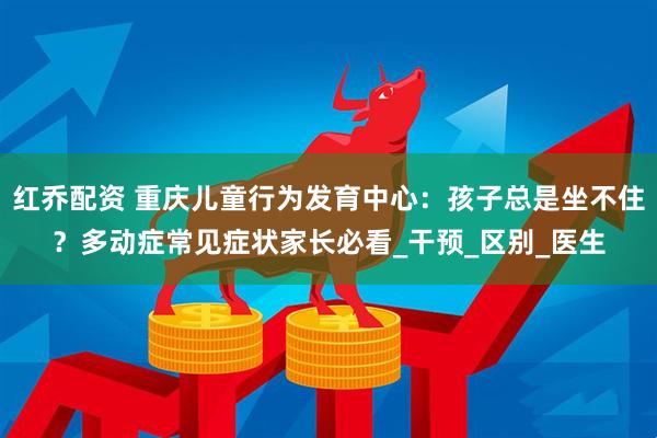 红乔配资 重庆儿童行为发育中心：孩子总是坐不住？多动症常见症状家长必看_干预_区别_医生