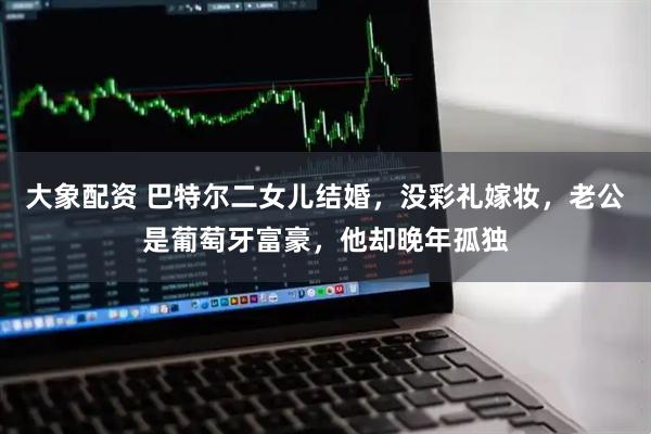 大象配资 巴特尔二女儿结婚，没彩礼嫁妆，老公是葡萄牙富豪，他却晚年孤独