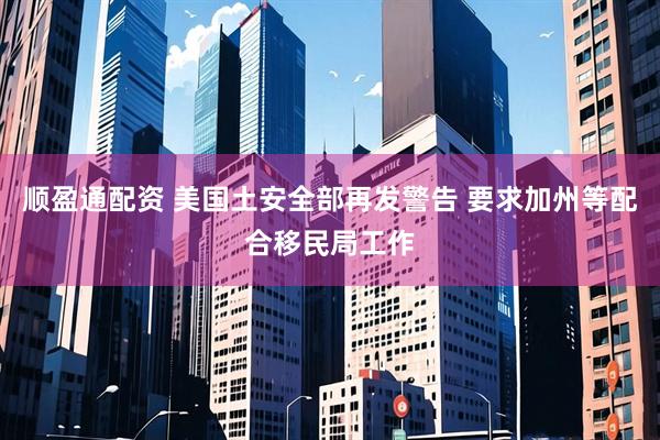 顺盈通配资 美国土安全部再发警告 要求加州等配合移民局工作