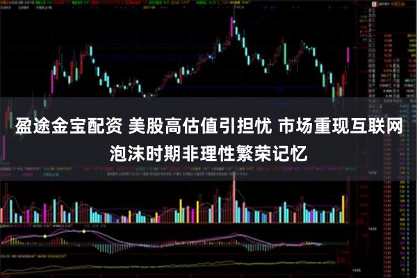 盈途金宝配资 美股高估值引担忧 市场重现互联网泡沫时期非理性繁荣记忆