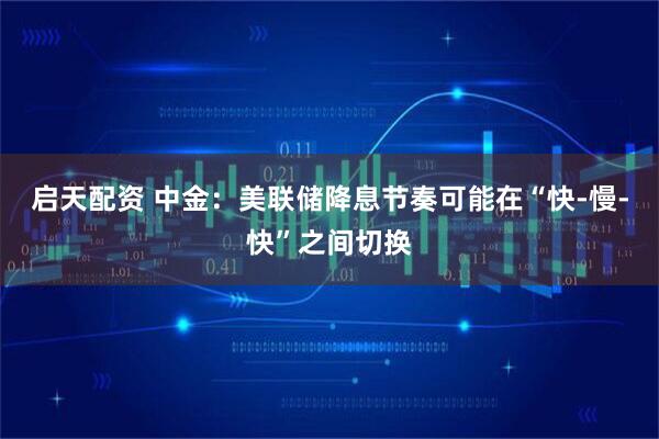 启天配资 中金：美联储降息节奏可能在“快-慢-快”之间切换