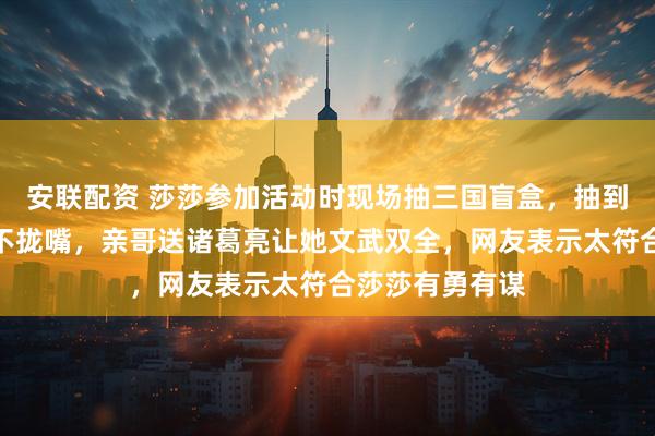 安联配资 莎莎参加活动时现场抽三国盲盒，抽到张飞开心得合不拢嘴，亲哥送诸葛亮让她文武双全，网友表示太符合莎莎有勇有谋