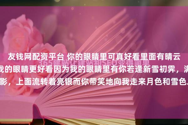 友钱网配资平台 你的眼睛里可真好看里面有晴云，山川，云雾，花鸟但我的眼睛更好看因为我的眼睛里有你若逢新雪初霁，满月当空下面平铺着皓影，上面流转着亮银而你带笑地向我走来月色和雪色之间，你是第三种绝色如果你来看我 ，请告诉我吧哪怕现在就说，哪怕马上就说在你启程之前我就开始幸福了有...