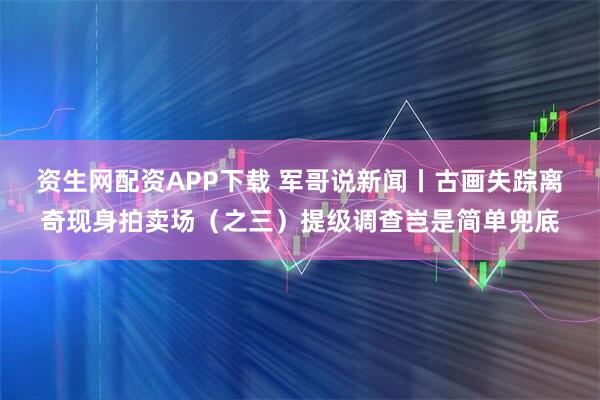 资生网配资APP下载 军哥说新闻丨古画失踪离奇现身拍卖场（之三）提级调查岂是简单兜底