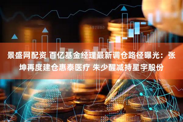 景盛网配资 百亿基金经理最新调仓路径曝光:张坤再度建仓惠泰医疗 朱少醒减持星宇股份