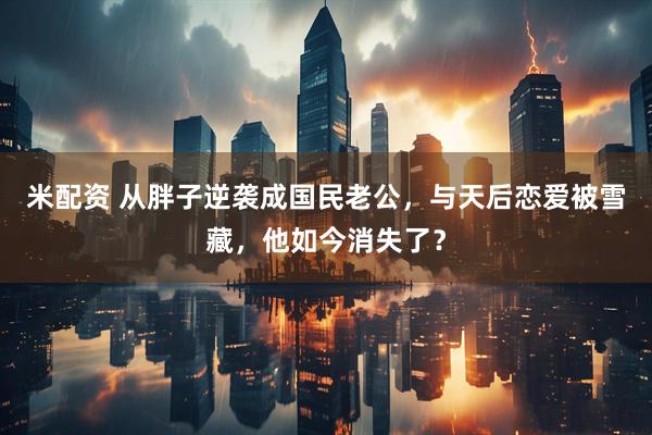 米配资 从胖子逆袭成国民老公，与天后恋爱被雪藏，他如今消失了？