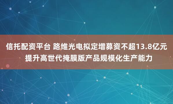 信托配资平台 路维光电拟定增募资不超13.8亿元  提升高世代掩膜版产品规模化生产能力