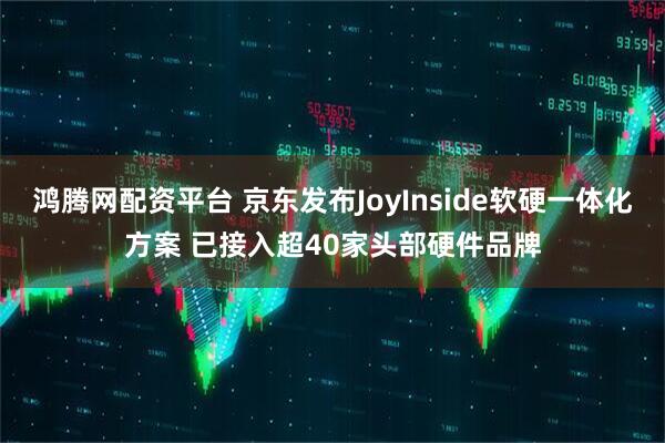 鸿腾网配资平台 京东发布JoyInside软硬一体化方案 已接入超40家头部硬件品牌