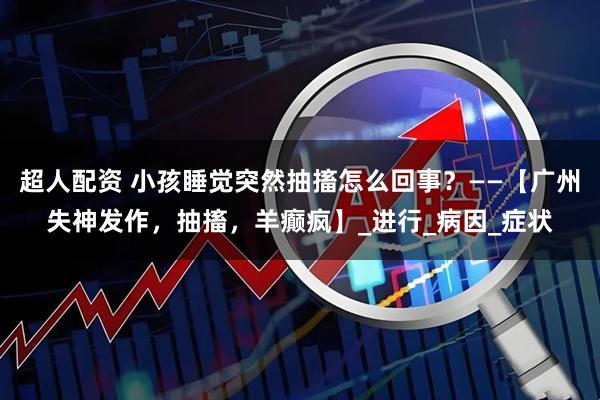 超人配资 小孩睡觉突然抽搐怎么回事？——【广州失神发作，抽搐，羊癫疯】_进行_病因_症状