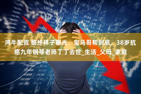 鸿牛配资 临终样子曝光，宝马哥帮到底，38岁抗癌九年钢琴老师丁丁去世_生活_父母_家庭